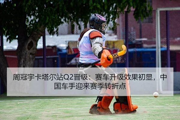 周冠宇卡塔尔站Q2晋级：赛车升级效果初显，中国车手迎来赛季转折点